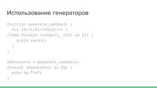 Использование генераторов
function generate_random() {
for ($i=1;$i<100;$i++) {
//или foreach (range(1, 100) as $i) {
yield rand();
}
}
$generator = generate_random();
foreach ($generator as $g) {
echo $g."n";
}
 