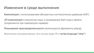 Изменения в среде выполнения
Компиляция с использованием абстрактных синтаксических деревьев (AST)
JIT-компиляция в машинные коды и кэширование байт-кода в файлы
(сохраняются при перезапуске сервера)
Повышение производительности (используются фрагменты phpng)
Исключены альтернативные тэги начала кода <? и <script language=”php”>
 
