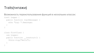 Traits(типажи)
Возможность переиспользования функций в нескольких классах:
trait Logger {
public function log($message) {
echo "Log: ".$message;
}
}
class FirstClass {
use Logger;
public function __construct() {
$this->log("Hello");
}
}
 