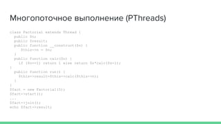 Многопоточное выполнение (PThreads)
class Factorial extends Thread {
public $n;
public $result;
public function __construct($n) {
$this->n = $n;
}
public function calc($n) {
if ($n==1) return 1 else return $n*calc($n-1);
}
public function run() {
$this->result=$this->calc($this->n);
}
}
$fact = new Factorial(5);
$fact->start();
...
$fact->join();
echo $fact->result;
 