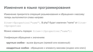 Изменение приоритета операций разыменования и обращения к массиву:
теперь выполняются слева направо
$item->$properties["name"]. В php7 будет извлечен "name" от $item-
>$properties
Можно изменить порядок: $item->{$properties["name"]}
Унификация обращения к значениям:
круглые скобки - вызов функции (прямой или косвенный)
квадратные скобки - обращение к элементу массива (индекс или ключ)
Изменения в языке программирования
 