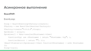 Асинхронное выполнение
ReactPHP:
EventLoop:
$loop = ReactEventloopFactory::create();
$factory = new ReactDnsResolverfactory();
$factory->create("8.8.8.8",$loop);
$promises = array();
$promises[] = $dns->resolve($hostname)->then(
function($ip) use ($hostname) { return "$hostname: $ip"; },
function($error) { return ""; })};
ReactPromiseall($promises)->then( function($hostnames) { echo $hostnames
});
$loop->run();
 