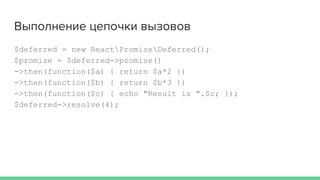 Выполнение цепочки вызовов
$deferred = new ReactPromiseDeferred();
$promise = $deferred->promise()
->then(function($a) { return $a*2 })
->then(function($b) { return $b*3 })
->then(function($c) { echo "Result is ".$c; });
$deferred->resolve(4);
 