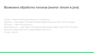 Возможна обработка потоков (аналог stream в java)
$loop = ReactEventLoopFactory::create();
$source = new ReactStreamStream(fopen("source.txt","r"),$loop);
$filter = new FilterLib();
$destination = new ReactStreamStream(fopen("dest.txt","w"),$loop);
$source->pipe($filter)->pipe($destination);
$loop->run();
 