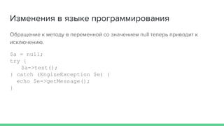 Изменения в языке программирования
Обращение к методу в переменной со значением null теперь приводит к
исключению.
$a = null;
try {
$a->test();
} catch (EngineException $e) {
echo $e->getMessage();
}
 