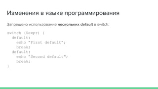 Изменения в языке программирования
Запрещено использование нескольких default в switch:
switch ($expr) {
default:
echo "First default";
break;
default:
echo "Second default";
break;
}
 
