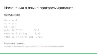 Изменения в языке программирования
Null Coalesce:
$a = null;
$b = 10;
$c = 20;
echo $a ?? $b; //10
echo null ?? $c; //20
echo $a ?? $c ?? $b; //20
Реальный пример:
$config = $config ?? $this->config ?? static::$defaultConfig;
 
