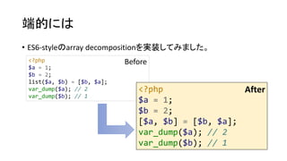 端的には
• ES6-styleのarray decompositionを実装してみました。
<?php
$a = 1;
$b = 2;
list($a, $b) = [$b, $a];
var_dump($a); // 2
var_dump($b); // 1
<?php
$a = 1;
$b = 2;
[$a, $b] = [$b, $a];
var_dump($a); // 2
var_dump($b); // 1
Before
After
 