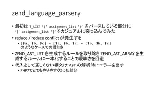 zend_language_parser.y
• 最初は T_LIST ’(’ assignment_list ’)’ をパースしている部分に
’[’ assignment_list ’]’ をカジュアルに突っ込んでみた
• reduce / reduce conflict が発生する
• [$a, $b, $c] = [$a, $b, $c] = [$a, $b, $c]
のようなケースでの曖昧さ
• ZEND_AST_LIST を生成するルールを取り除き ZEND_AST_ARRAY を生
成するルールに一本化することで曖昧さを回避
• 代入として正しくない構文は AST の解析時にエラーを出す
• PHP7でとてもやりやすくなった部分
 
