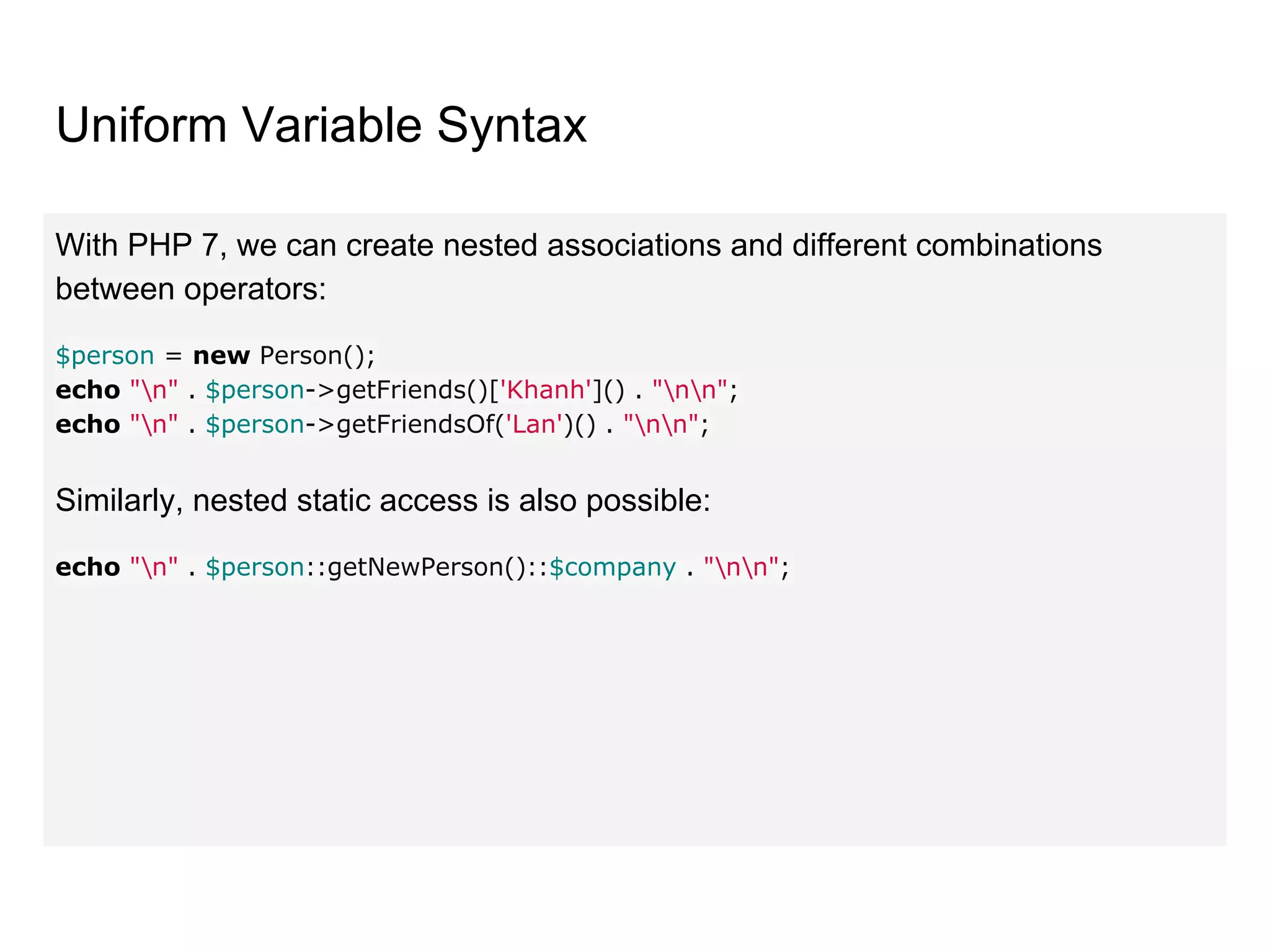 Uniform Variable Syntax
With PHP 7, we can create nested associations and different combinations
between operators:
$person = new Person();
echo "n" . $person->getFriends()['Khanh']() . "nn";
echo "n" . $person->getFriendsOf('Lan')() . "nn";
Similarly, nested static access is also possible:
echo "n" . $person::getNewPerson()::$company . "nn";
 