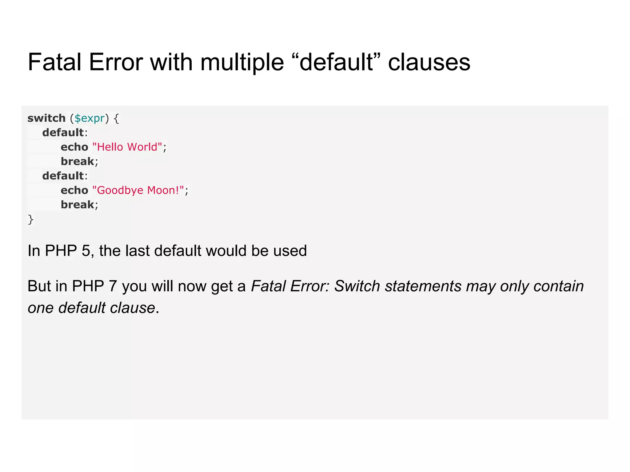 Fatal Error with multiple “default” clauses
switch ($expr) {
default:
echo "Hello World";
break;
default:
echo "Goodbye Moon!";
break;
}
In PHP 5, the last default would be used
But in PHP 7 you will now get a Fatal Error: Switch statements may only contain
one default clause.
 