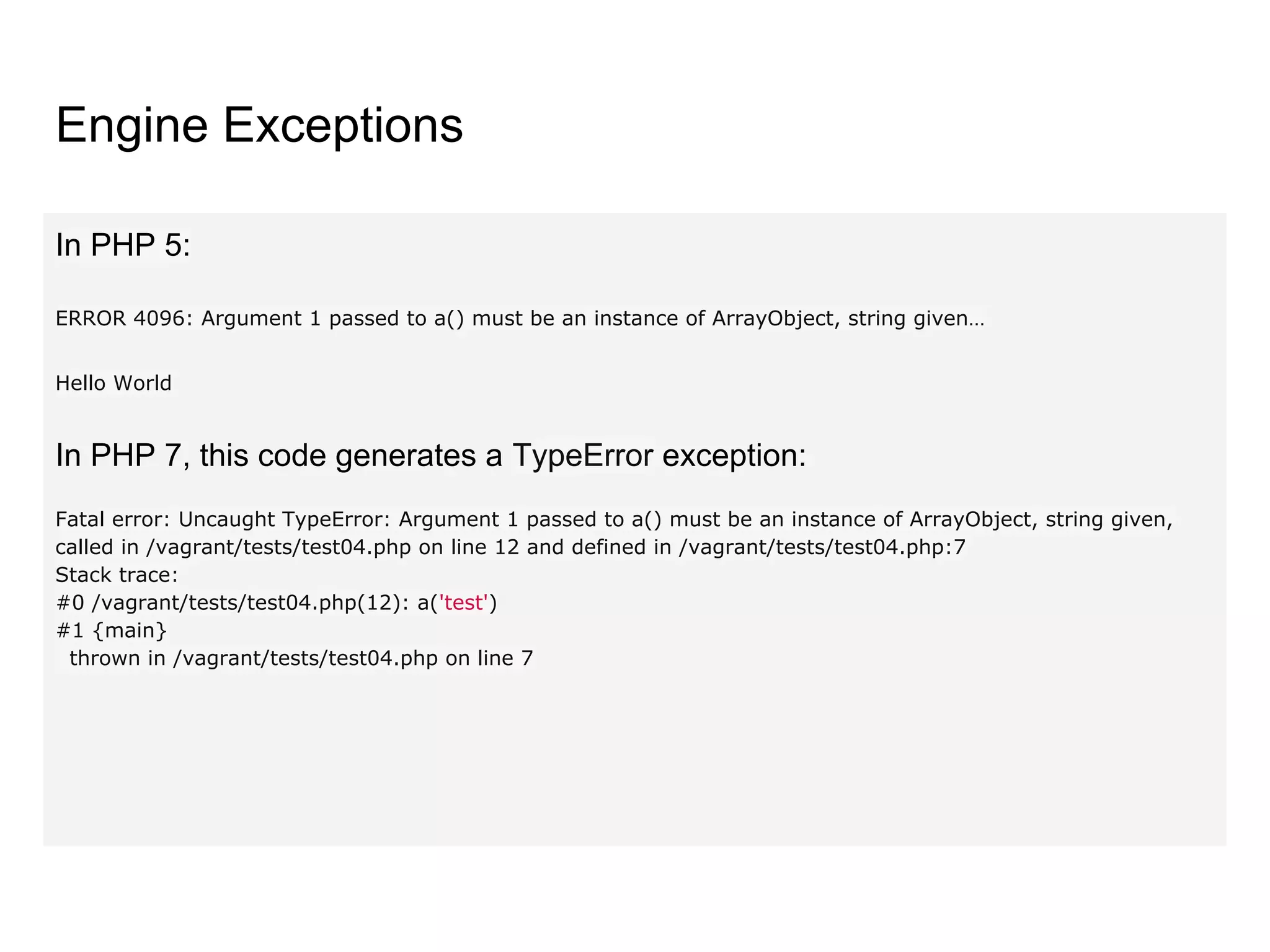 Engine Exceptions
In PHP 5:
ERROR 4096: Argument 1 passed to a() must be an instance of ArrayObject, string given…
Hello World
In PHP 7, this code generates a TypeError exception:
Fatal error: Uncaught TypeError: Argument 1 passed to a() must be an instance of ArrayObject, string given,
called in /vagrant/tests/test04.php on line 12 and defined in /vagrant/tests/test04.php:7
Stack trace:
#0 /vagrant/tests/test04.php(12): a('test')
#1 {main}
thrown in /vagrant/tests/test04.php on line 7
 