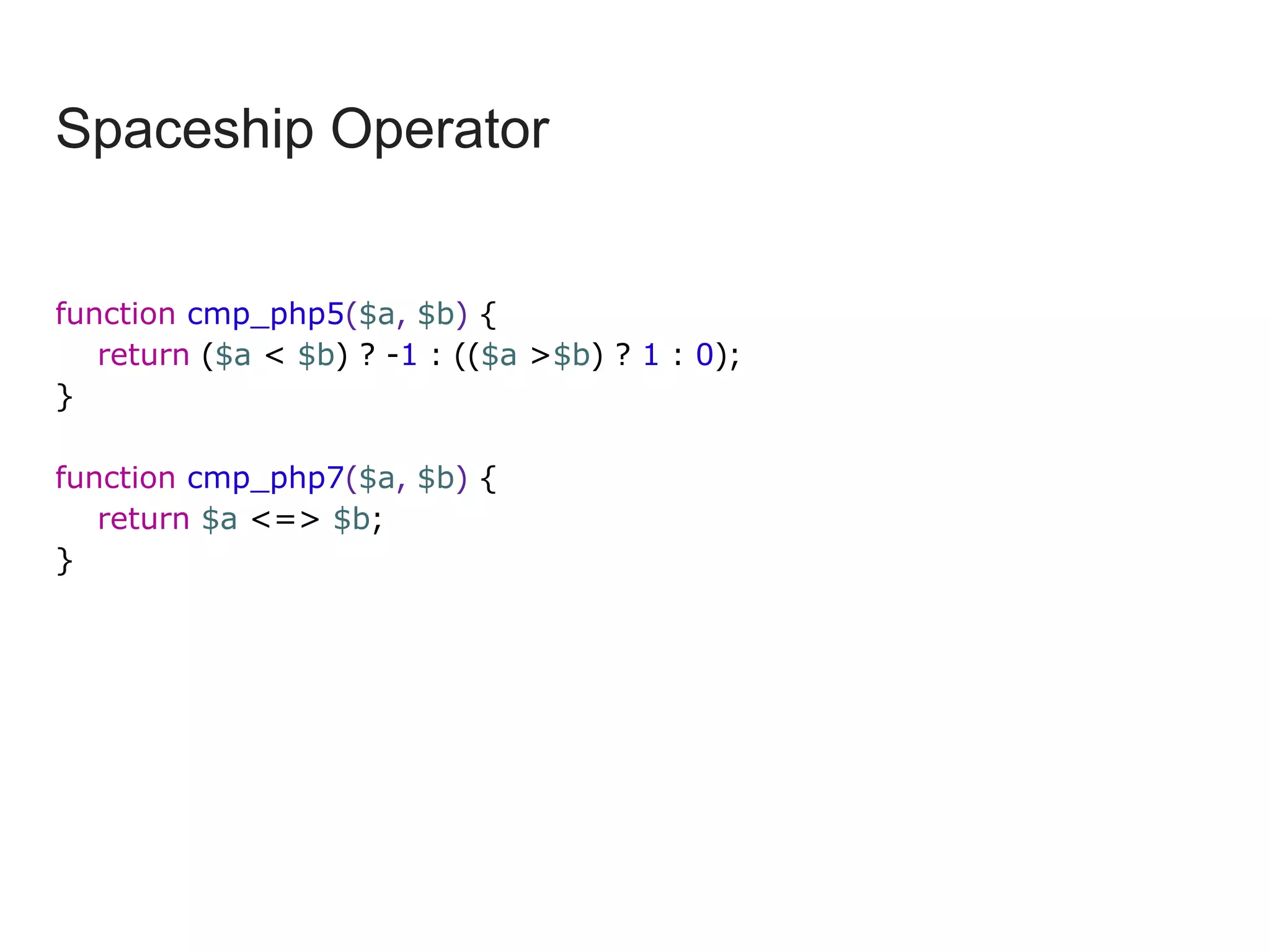Spaceship Operator
function cmp_php5($a, $b) {
return ($a < $b) ? -1 : (($a >$b) ? 1 : 0);
}
function cmp_php7($a, $b) {
return $a <=> $b;
}
 