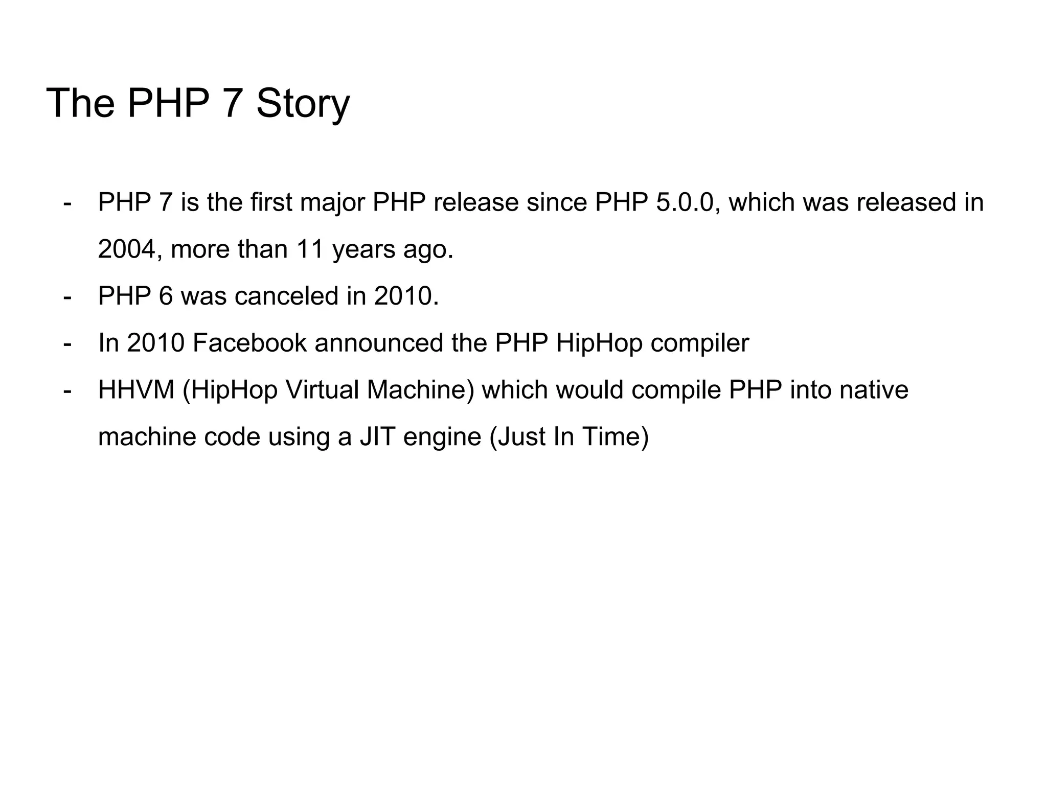 The PHP 7 Story
- PHP 7 is the first major PHP release since PHP 5.0.0, which was released in
2004, more than 11 years ago.
- PHP 6 was canceled in 2010.
- In 2010 Facebook announced the PHP HipHop compiler
- HHVM (HipHop Virtual Machine) which would compile PHP into native
machine code using a JIT engine (Just In Time)
 