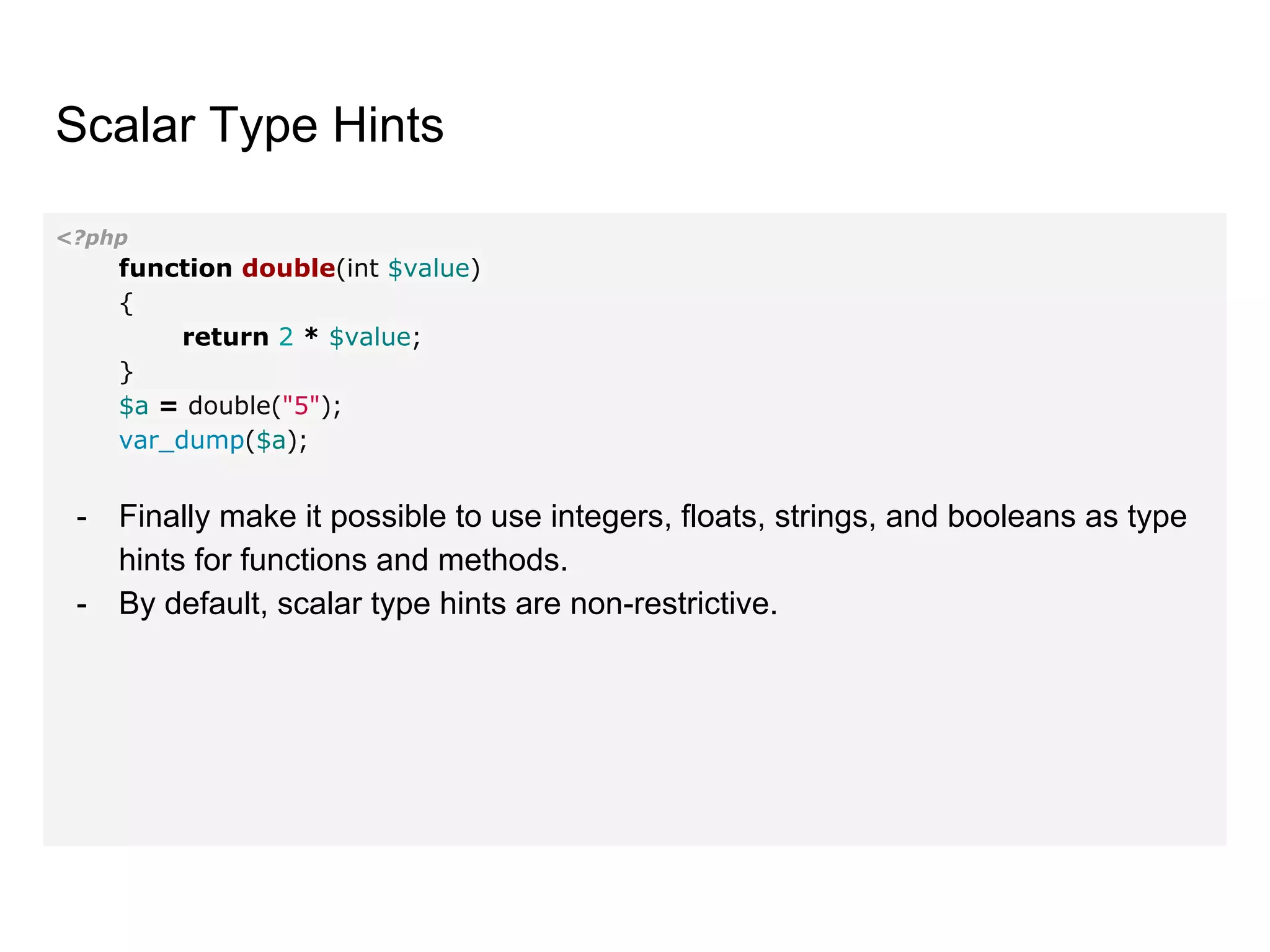 Scalar Type Hints
<?php
function double(int $value)
{
return 2 * $value;
}
$a = double("5");
var_dump($a);
- Finally make it possible to use integers, floats, strings, and booleans as type
hints for functions and methods.
- By default, scalar type hints are non-restrictive.
 