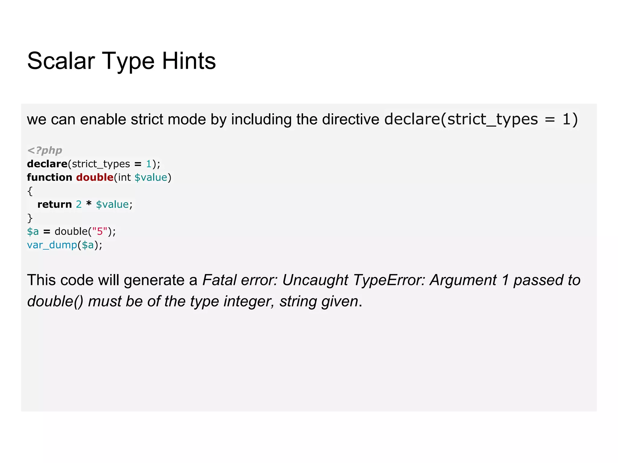 Scalar Type Hints
we can enable strict mode by including the directive declare(strict_types = 1)
<?php
declare(strict_types = 1);
function double(int $value)
{
return 2 * $value;
}
$a = double("5");
var_dump($a);
This code will generate a Fatal error: Uncaught TypeError: Argument 1 passed to
double() must be of the type integer, string given.
 