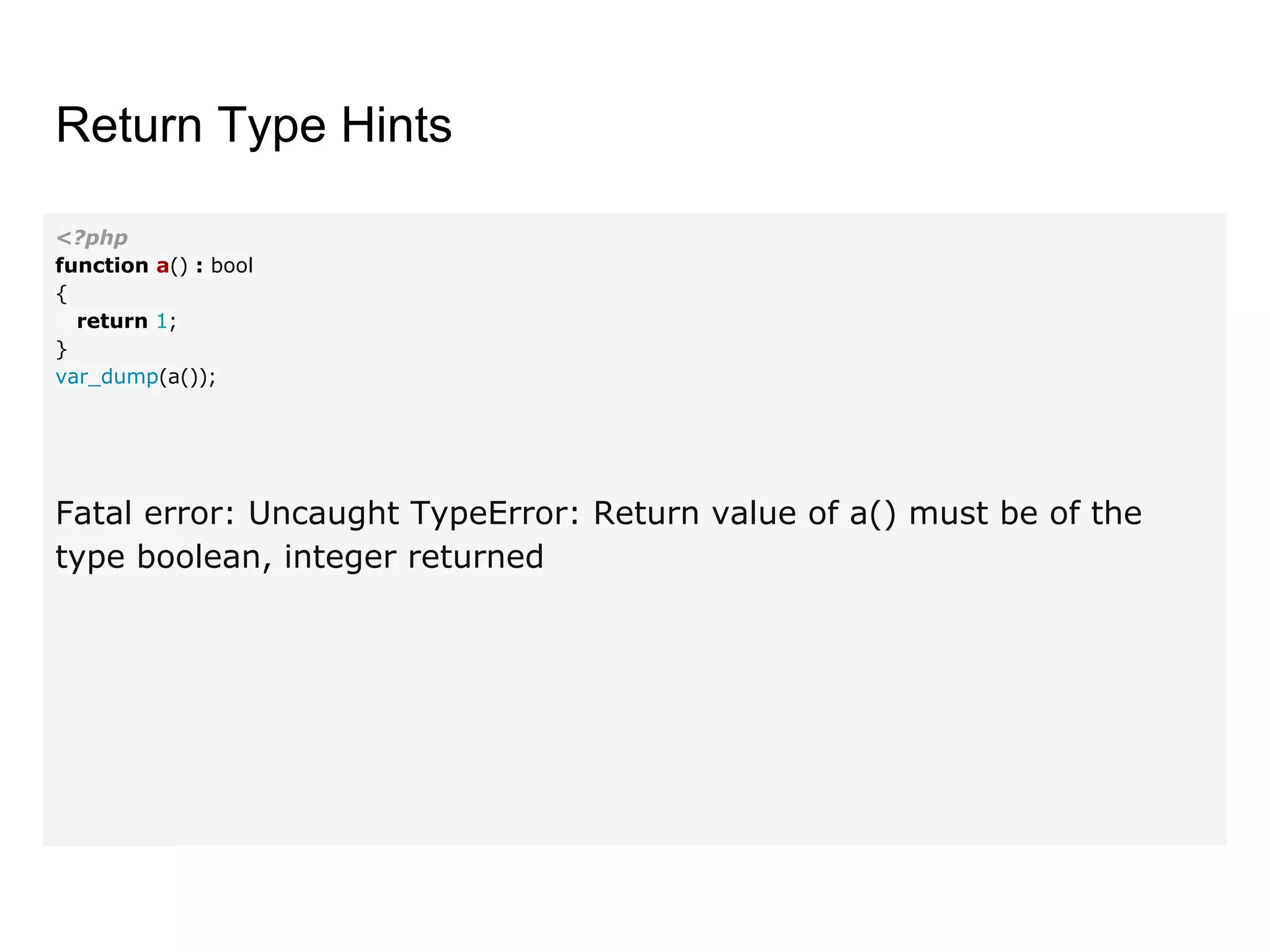 Return Type Hints
<?php
function a() : bool
{
return 1;
}
var_dump(a());
Fatal error: Uncaught TypeError: Return value of a() must be of the
type boolean, integer returned
 