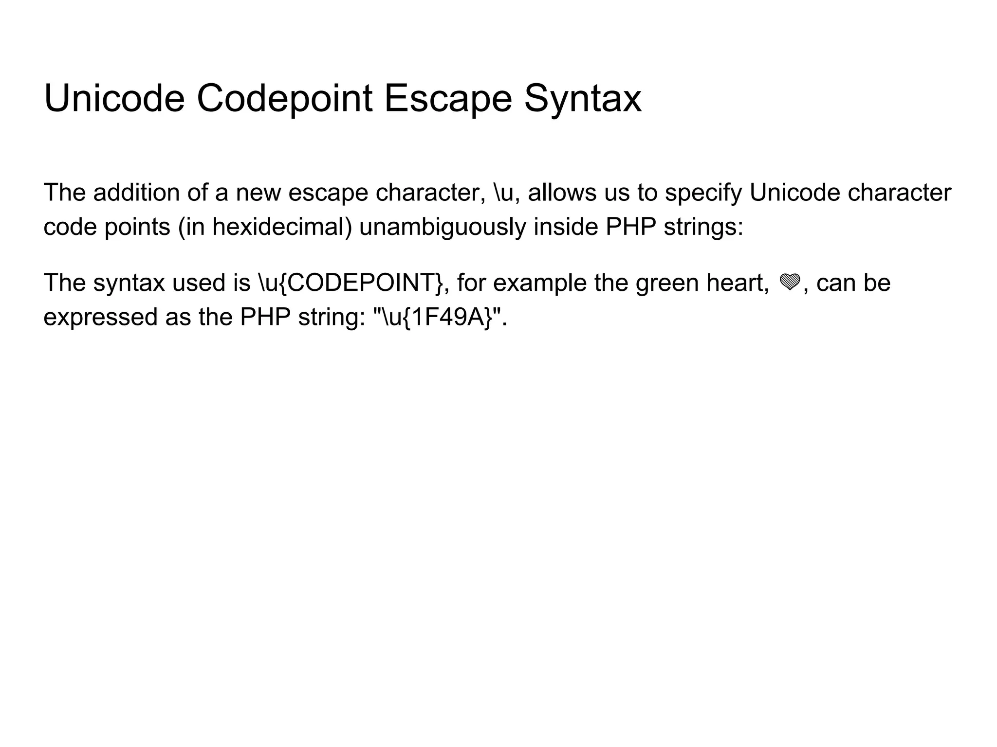 The addition of a new escape character, u, allows us to specify Unicode character
code points (in hexidecimal) unambiguously inside PHP strings:
The syntax used is u{CODEPOINT}, for example the green heart, , can be
expressed as the PHP string: "u{1F49A}".
Unicode Codepoint Escape Syntax
 