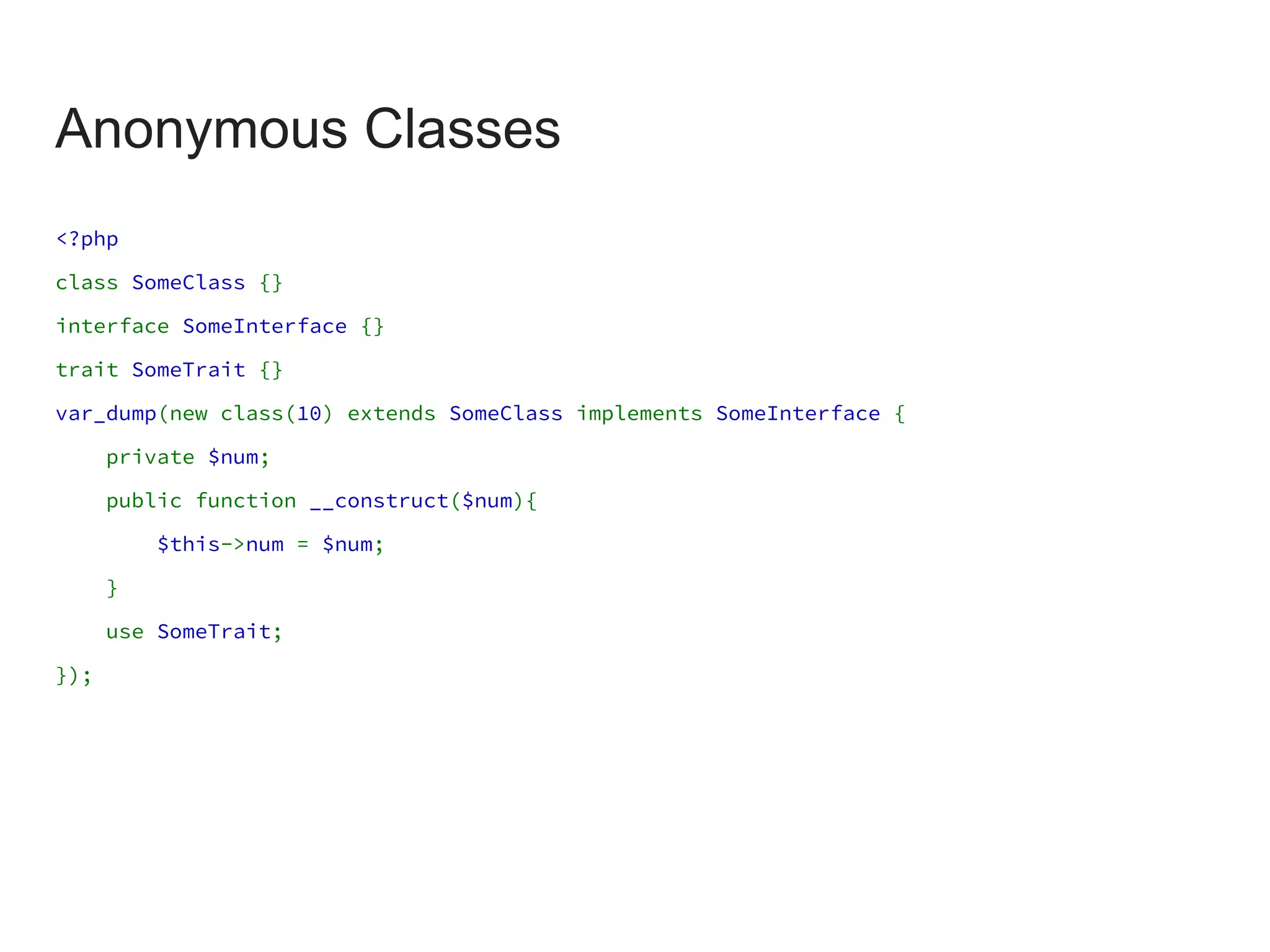 Anonymous Classes
<?php
class SomeClass {}
interface SomeInterface {}
trait SomeTrait {}
var_dump(new class(10) extends SomeClass implements SomeInterface {
private $num;
public function __construct($num){
$this->num = $num;
}
use SomeTrait;
});
 
