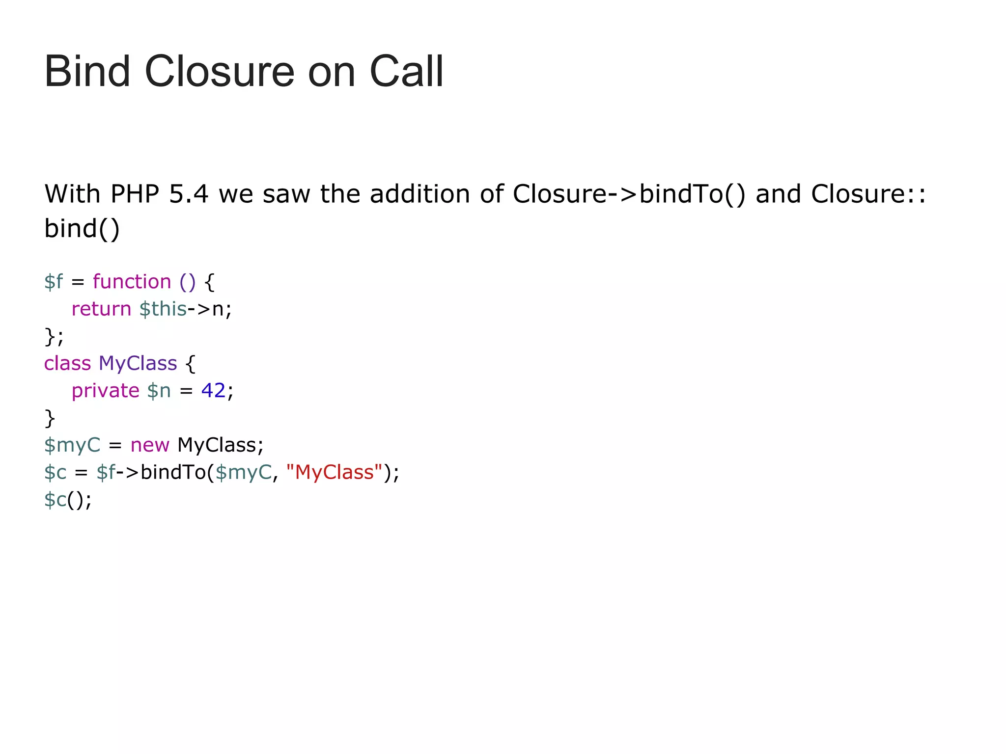 With PHP 5.4 we saw the addition of Closure->bindTo() and Closure::
bind()
$f = function () {
return $this->n;
};
class MyClass {
private $n = 42;
}
$myC = new MyClass;
$c = $f->bindTo($myC, "MyClass");
$c();
Bind Closure on Call
 