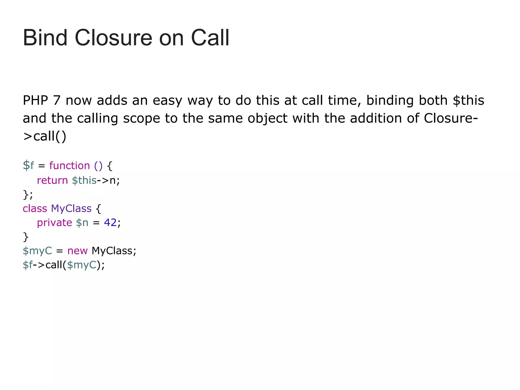 PHP 7 now adds an easy way to do this at call time, binding both $this
and the calling scope to the same object with the addition of Closure-
>call()
$f = function () {
return $this->n;
};
class MyClass {
private $n = 42;
}
$myC = new MyClass;
$f->call($myC);
Bind Closure on Call
 