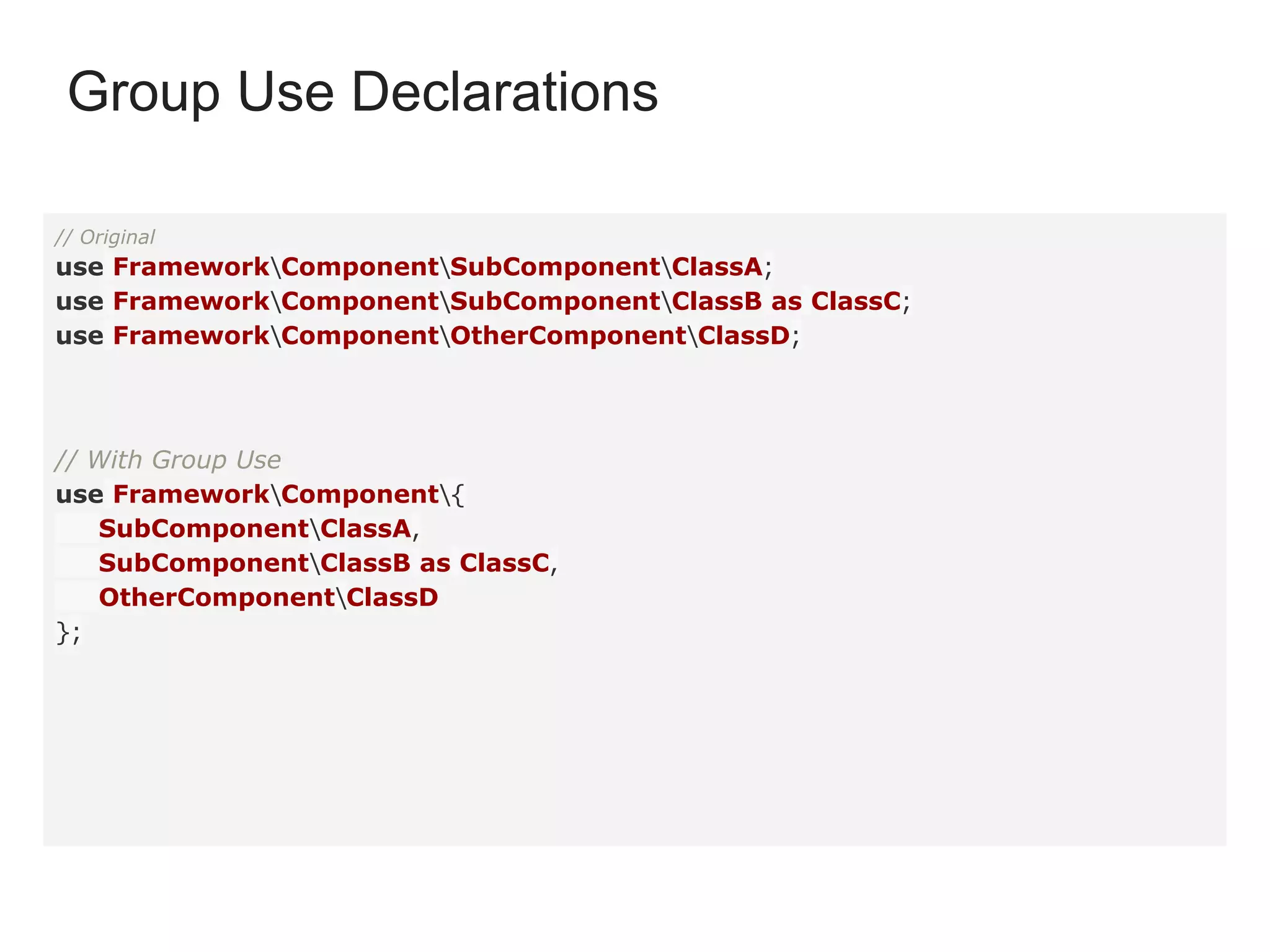 // Original
use FrameworkComponentSubComponentClassA;
use FrameworkComponentSubComponentClassB as ClassC;
use FrameworkComponentOtherComponentClassD;
// With Group Use
use FrameworkComponent{
SubComponentClassA,
SubComponentClassB as ClassC,
OtherComponentClassD
};
Group Use Declarations
 