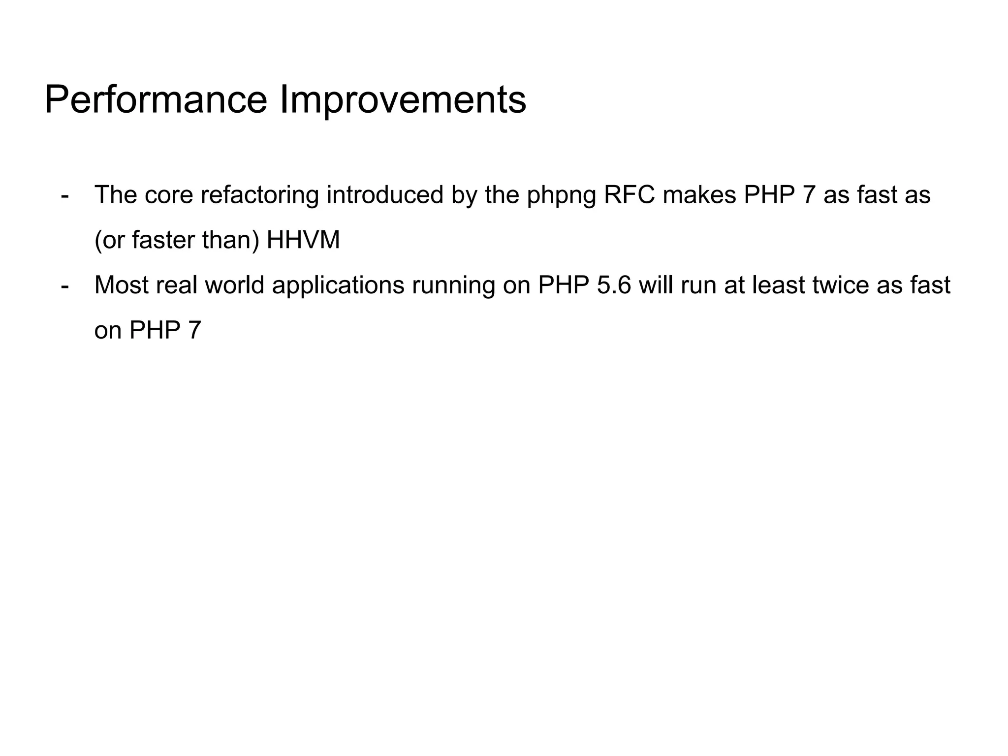 Performance Improvements
- The core refactoring introduced by the phpng RFC makes PHP 7 as fast as
(or faster than) HHVM
- Most real world applications running on PHP 5.6 will run at least twice as fast
on PHP 7
 