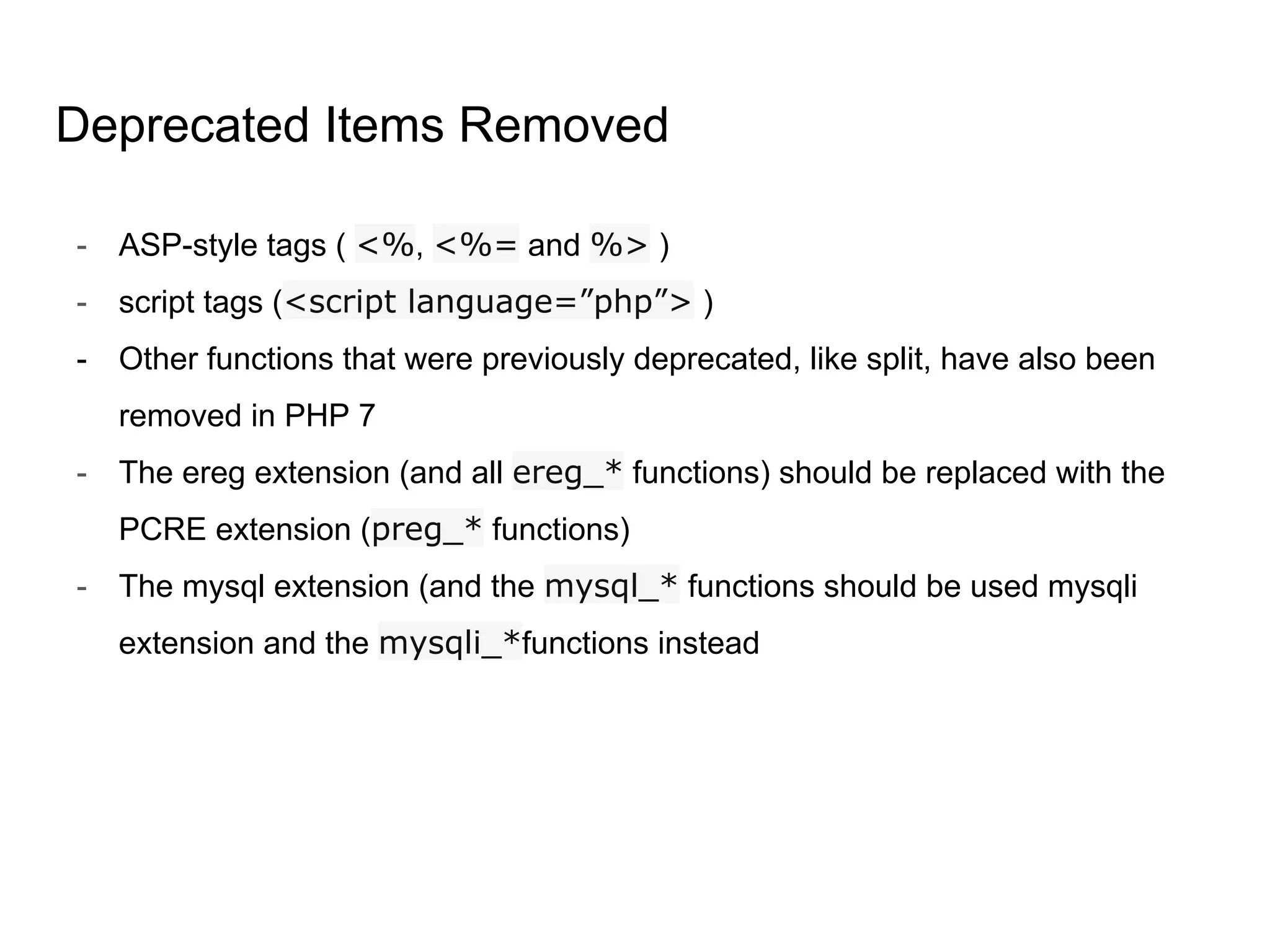 Deprecated Items Removed
- ASP-style tags ( <%, <%= and %> )
- script tags (<script language=”php”> )
- Other functions that were previously deprecated, like split, have also been
removed in PHP 7
- The ereg extension (and all ereg_* functions) should be replaced with the
PCRE extension (preg_* functions)
- The mysql extension (and the mysql_* functions should be used mysqli
extension and the mysqli_*functions instead
 