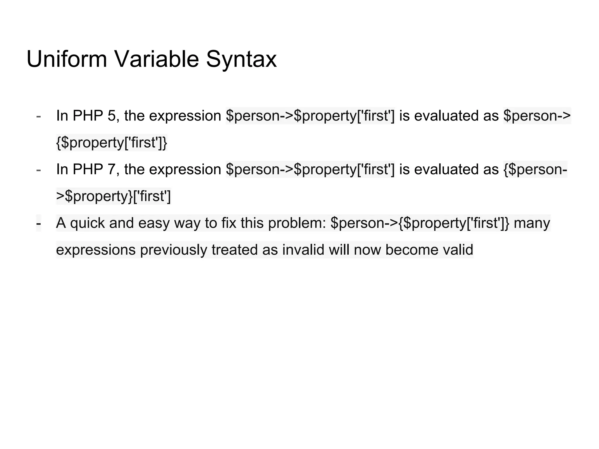 Uniform Variable Syntax
- In PHP 5, the expression $person->$property['first'] is evaluated as $person->
{$property['first']}
- In PHP 7, the expression $person->$property['first'] is evaluated as {$person-
>$property}['first']
- A quick and easy way to fix this problem: $person->{$property['first']} many
expressions previously treated as invalid will now become valid
 