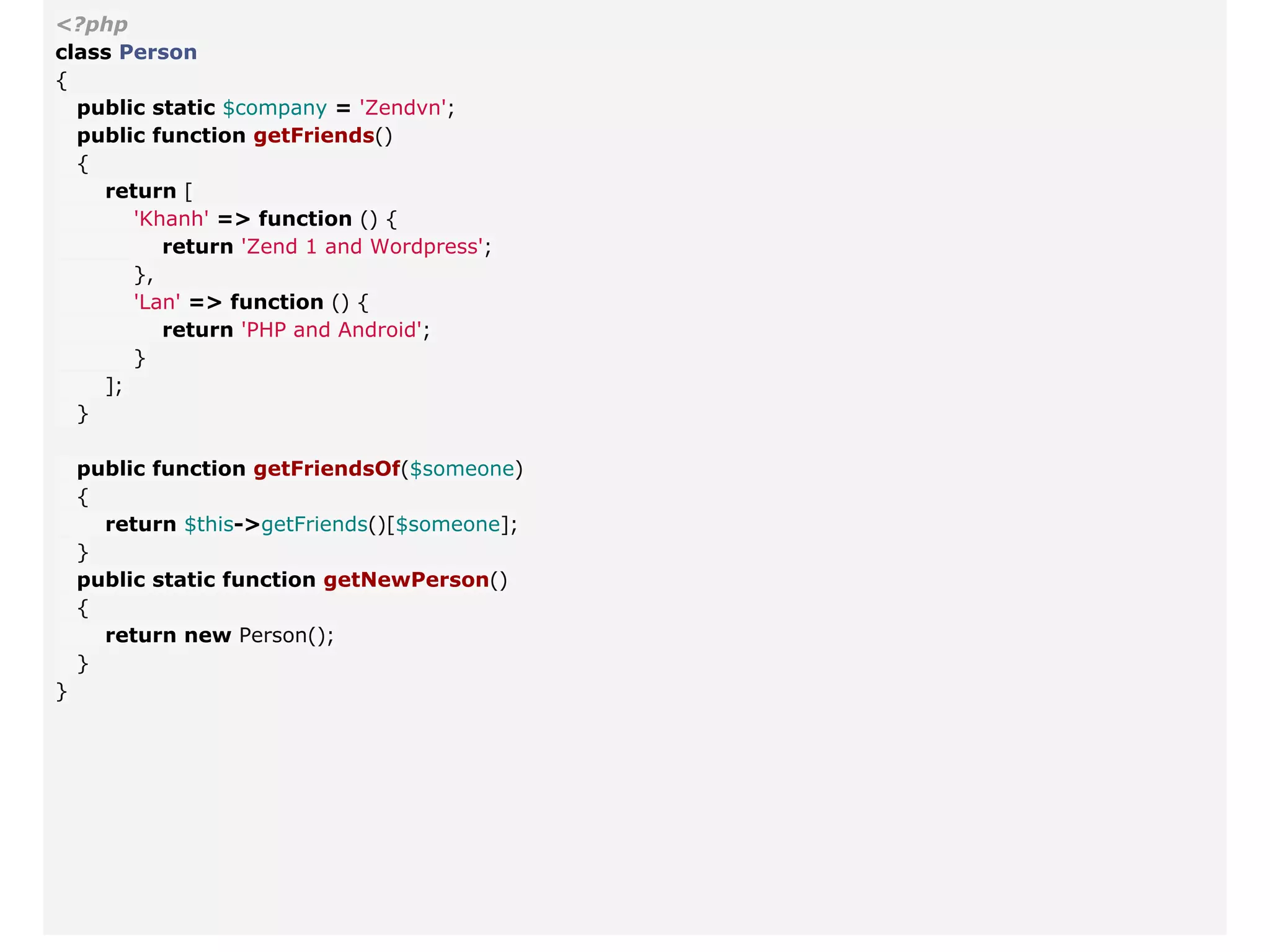 <?php
class Person
{
public static $company = 'Zendvn';
public function getFriends()
{
return [
'Khanh' => function () {
return 'Zend 1 and Wordpress';
},
'Lan' => function () {
return 'PHP and Android';
}
];
}
public function getFriendsOf($someone)
{
return $this->getFriends()[$someone];
}
public static function getNewPerson()
{
return new Person();
}
}
 