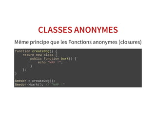CLASSES ANONYMES
Même principe que les Fonctions anonymes (closures)
function createDog() {
    return new class {
        public function bark() {
            echo "WAF !";
        }
    };
}
$medor = createDog();
$medor­>bark(); // "WAF !"
 