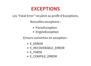 EXCEPTIONS
Les "Fatal Error" reculent au profit d'Exceptions.
Nouvelles exceptions :
ParseException
EngineException
Erreurs converties en exception :
E_ERROR
E_RECOVERABLE_ERROR
E_PARSE
E_COMPILE_ERROR
 