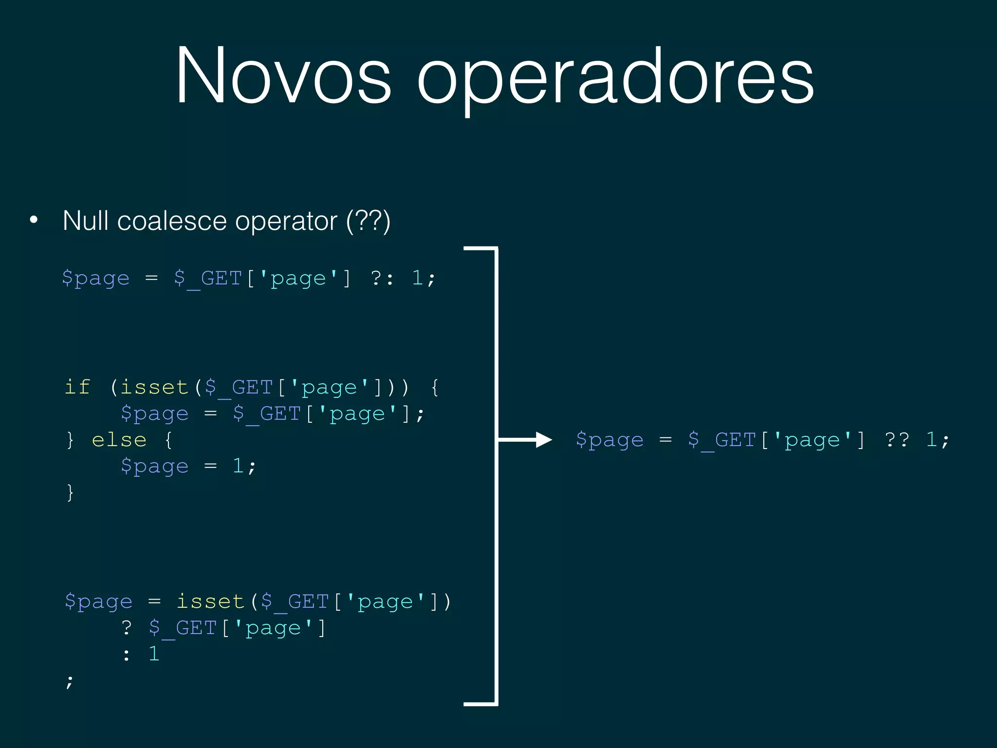 Novos operadores
• Null coalesce operator (??)
$page = $_GET['page'] ?: 1;
if (isset($_GET['page'])) {
$page = $_GET['page'];
} else {
$page = 1;
}
$page = isset($_GET['page'])
? $_GET['page']
: 1
;
$page = $_GET['page'] ?? 1;
 
