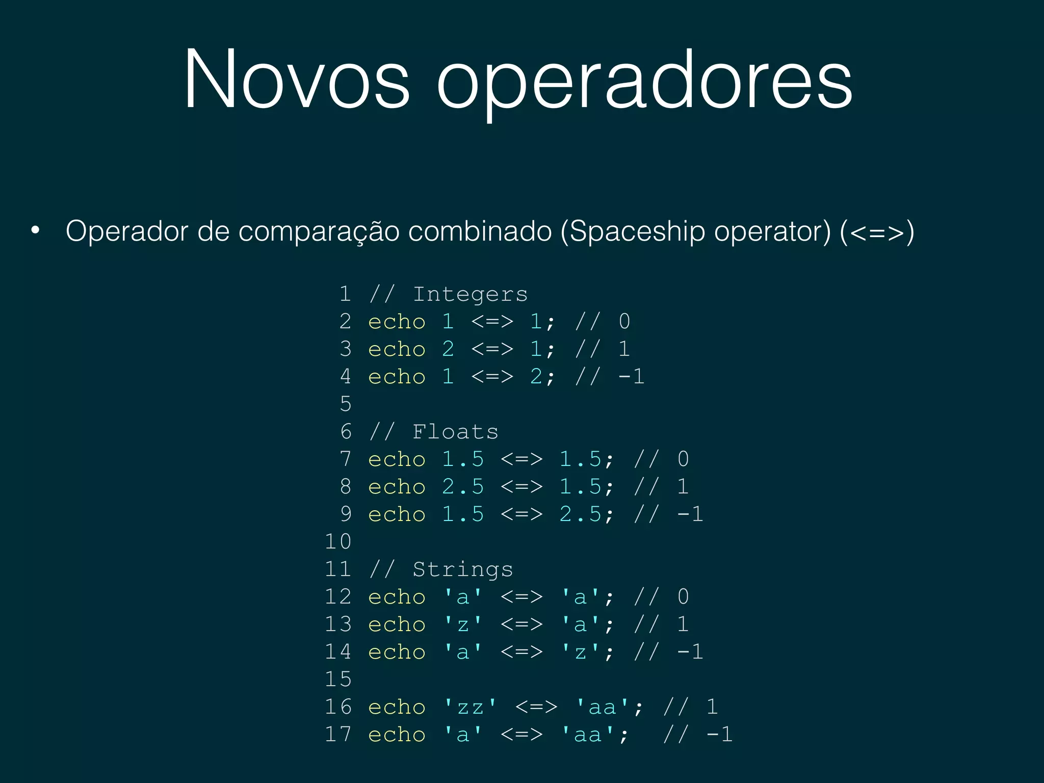 Novos operadores
• Operador de comparação combinado (Spaceship operator) (<=>)
1 // Integers
2 echo 1 <=> 1; // 0
3 echo 2 <=> 1; // 1
4 echo 1 <=> 2; // -1
5
6 // Floats
7 echo 1.5 <=> 1.5; // 0
8 echo 2.5 <=> 1.5; // 1
9 echo 1.5 <=> 2.5; // -1
10
11 // Strings
12 echo 'a' <=> 'a'; // 0
13 echo 'z' <=> 'a'; // 1
14 echo 'a' <=> 'z'; // -1
15
16 echo 'zz' <=> 'aa'; // 1
17 echo 'a' <=> 'aa'; // -1
 