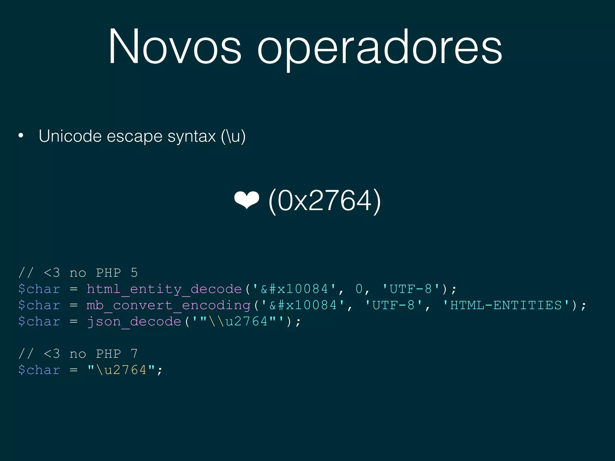 Novos operadores
• Unicode escape syntax (u)
❤ (0x2764)
// <3 no PHP 5
$char = html_entity_decode('&#x10084', 0, 'UTF-8');
$char = mb_convert_encoding('&#x10084', 'UTF-8', 'HTML-ENTITIES');
$char = json_decode('"u2764"');
// <3 no PHP 7
$char = "u2764";
 