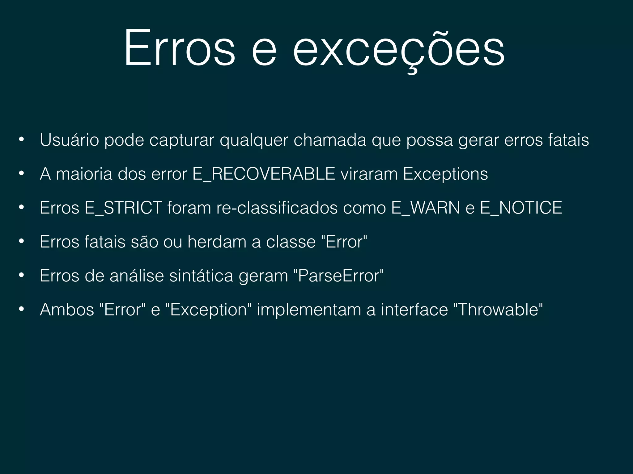 Erros e exceções
• Usuário pode capturar qualquer chamada que possa gerar erros fatais
• A maioria dos error E_RECOVERABLE viraram Exceptions
• Erros E_STRICT foram re-classiﬁcados como E_WARN e E_NOTICE
• Erros fatais são ou herdam a classe "Error"
• Erros de análise sintática geram "ParseError"
• Ambos "Error" e "Exception" implementam a interface "Throwable"
 
