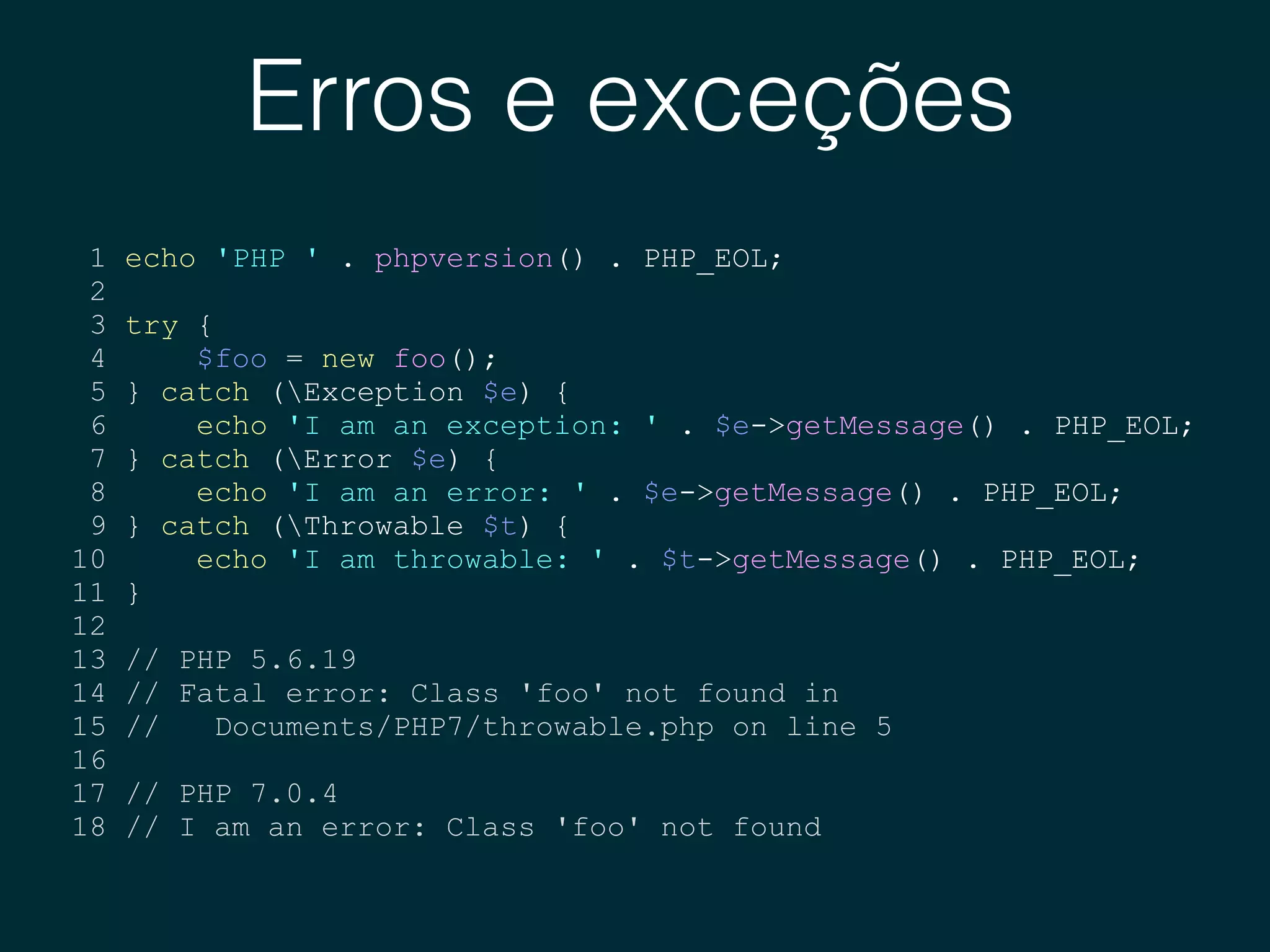 Erros e exceções
1 echo 'PHP ' . phpversion() . PHP_EOL;
2
3 try {
4 $foo = new foo();
5 } catch (Exception $e) {
6 echo 'I am an exception: ' . $e->getMessage() . PHP_EOL;
7 } catch (Error $e) {
8 echo 'I am an error: ' . $e->getMessage() . PHP_EOL;
9 } catch (Throwable $t) {
10 echo 'I am throwable: ' . $t->getMessage() . PHP_EOL;
11 }
12
13 // PHP 5.6.19
14 // Fatal error: Class 'foo' not found in
15 // Documents/PHP7/throwable.php on line 5
16
17 // PHP 7.0.4
18 // I am an error: Class 'foo' not found
 