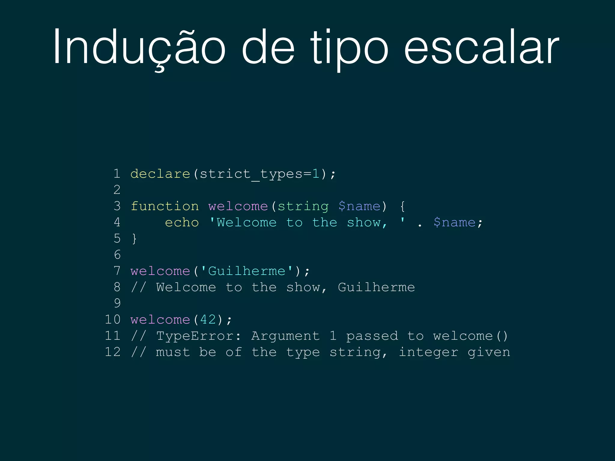 Indução de tipo escalar
1 declare(strict_types=1);
2
3 function welcome(string $name) {
4 echo 'Welcome to the show, ' . $name;
5 }
6
7 welcome('Guilherme');
8 // Welcome to the show, Guilherme
9
10 welcome(42);
11 // TypeError: Argument 1 passed to welcome()
12 // must be of the type string, integer given
 