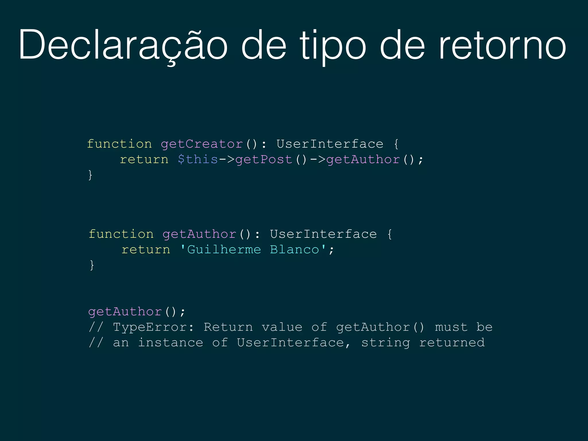 Declaração de tipo de retorno
function getCreator(): UserInterface {
return $this->getPost()->getAuthor();
}
function getAuthor(): UserInterface {
return 'Guilherme Blanco';
}
getAuthor();
// TypeError: Return value of getAuthor() must be
// an instance of UserInterface, string returned
 