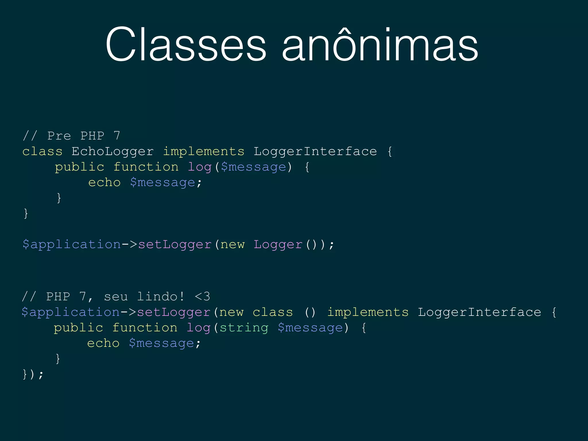 Classes anônimas
// Pre PHP 7
class EchoLogger implements LoggerInterface {
public function log($message) {
echo $message;
}
}
$application->setLogger(new Logger());
// PHP 7, seu lindo! <3
$application->setLogger(new class () implements LoggerInterface {
public function log(string $message) {
echo $message;
}
});
 
