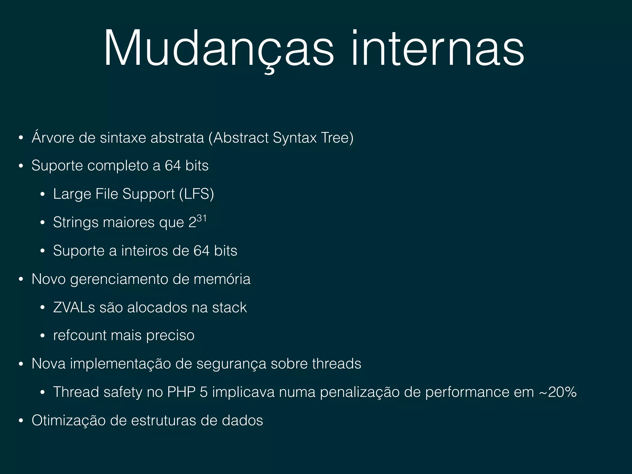 Mudanças internas
• Árvore de sintaxe abstrata (Abstract Syntax Tree)
• Suporte completo a 64 bits
• Large File Support (LFS)
• Strings maiores que 231
• Suporte a inteiros de 64 bits
• Novo gerenciamento de memória
• ZVALs são alocados na stack
• refcount mais preciso
• Nova implementação de segurança sobre threads
• Thread safety no PHP 5 implicava numa penalização de performance em ~20%
• Otimização de estruturas de dados
 