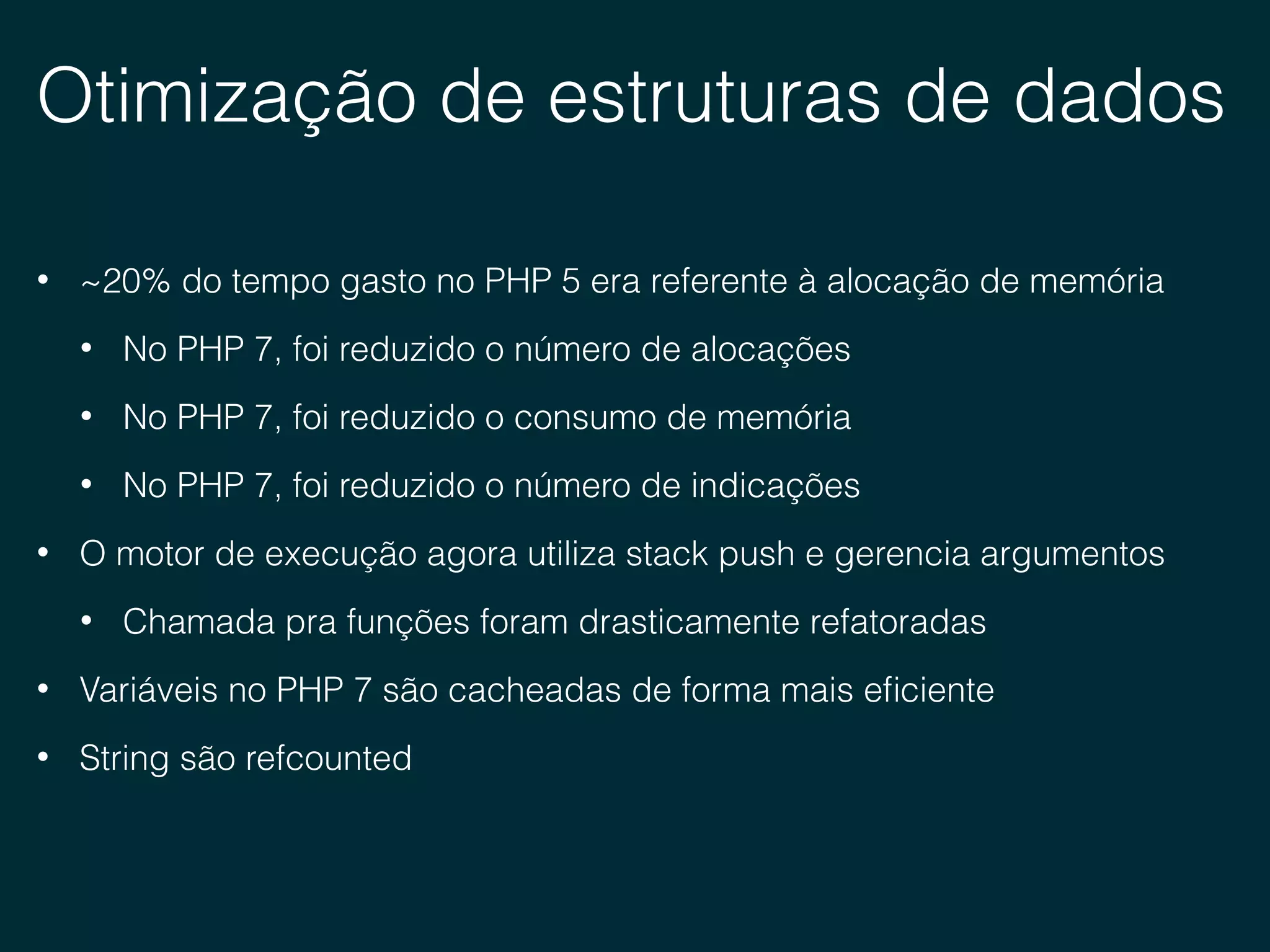 Otimização de estruturas de dados
• ~20% do tempo gasto no PHP 5 era referente à alocação de memória
• No PHP 7, foi reduzido o número de alocações
• No PHP 7, foi reduzido o consumo de memória
• No PHP 7, foi reduzido o número de indicações
• O motor de execução agora utiliza stack push e gerencia argumentos
• Chamada pra funções foram drasticamente refatoradas
• Variáveis no PHP 7 são cacheadas de forma mais eﬁciente
• String são refcounted
 