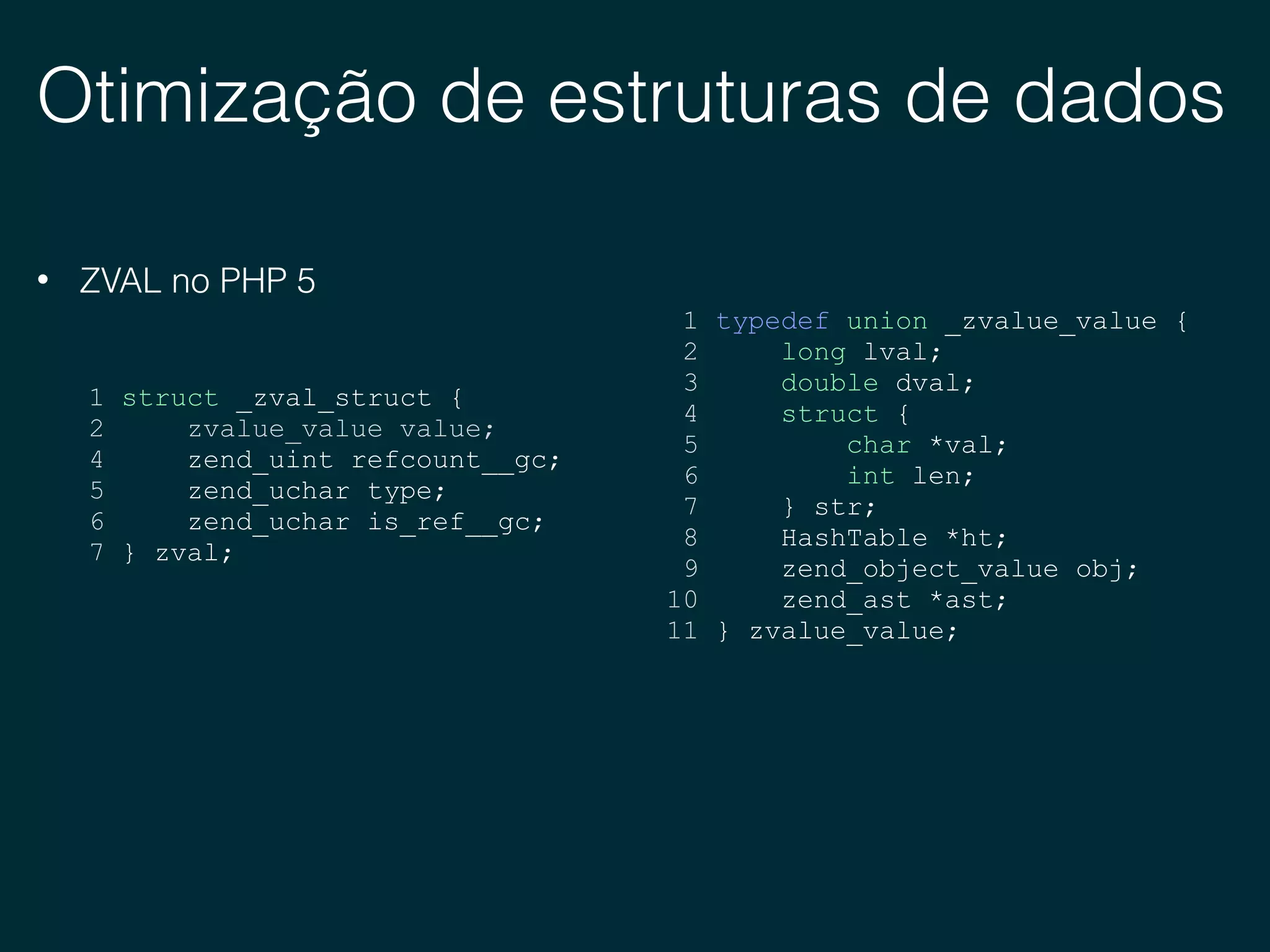 Otimização de estruturas de dados
• ZVAL no PHP 5
1 typedef union _zvalue_value {
2 long lval;
3 double dval;
4 struct {
5 char *val;
6 int len;
7 } str;
8 HashTable *ht;
9 zend_object_value obj;
10 zend_ast *ast;
11 } zvalue_value;
1 struct _zval_struct {
2 zvalue_value value;
4 zend_uint refcount__gc;
5 zend_uchar type;
6 zend_uchar is_ref__gc;
7 } zval;
 