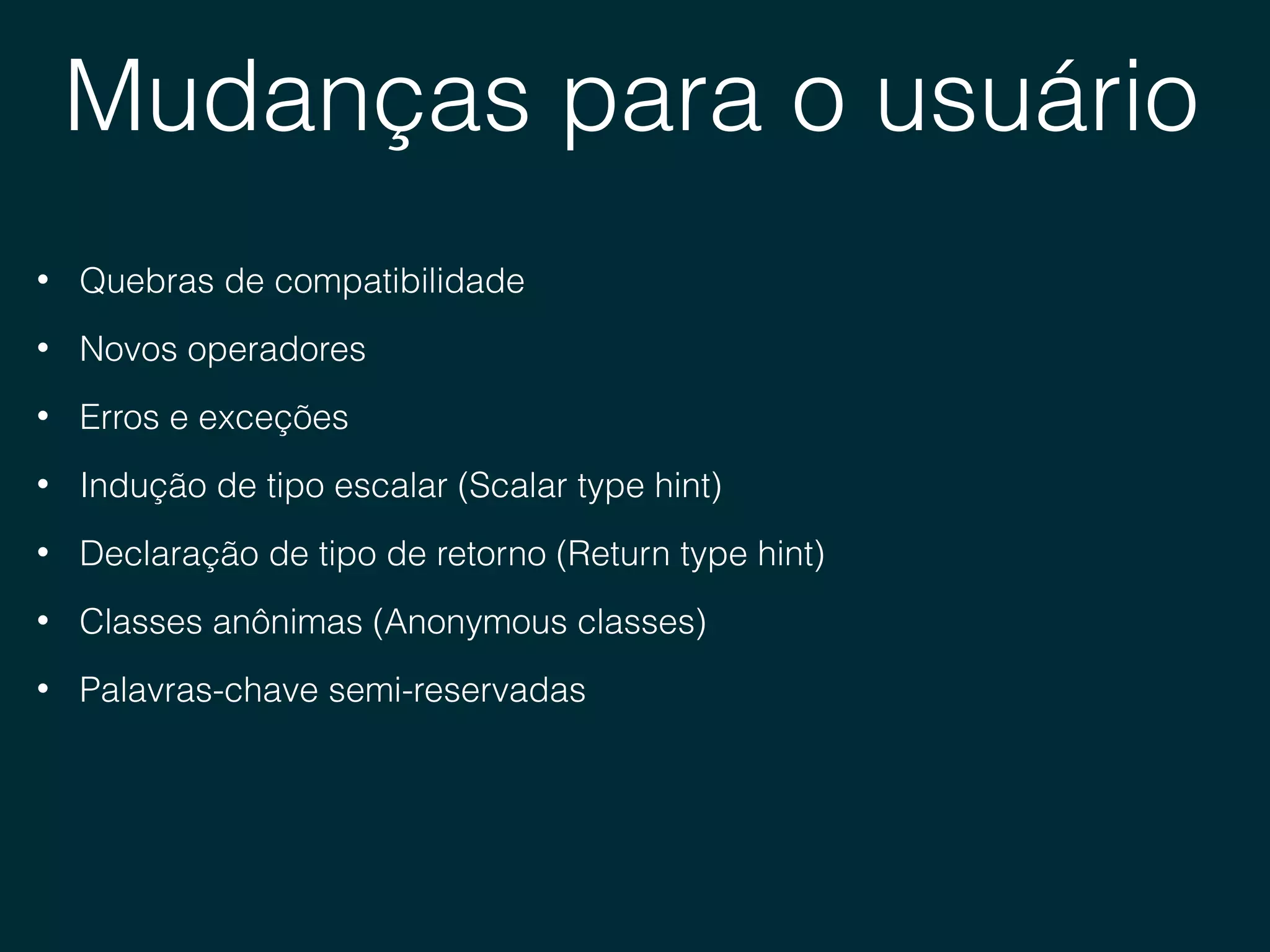 Mudanças para o usuário
• Quebras de compatibilidade
• Novos operadores
• Erros e exceções
• Indução de tipo escalar (Scalar type hint)
• Declaração de tipo de retorno (Return type hint)
• Classes anônimas (Anonymous classes)
• Palavras-chave semi-reservadas
 