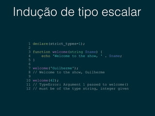 Indução de tipo escalar
1 declare(strict_types=1);
2
3 function welcome(string $name) {
4 echo 'Welcome to the show, ' . $name;
5 }
6
7 welcome('Guilherme');
8 // Welcome to the show, Guilherme
9
10 welcome(42);
11 // TypeError: Argument 1 passed to welcome()
12 // must be of the type string, integer given
 