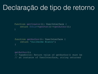 Declaração de tipo de retorno
function getCreator(): UserInterface {
return $this->getPost()->getAuthor();
}
function getAuthor(): UserInterface {
return 'Guilherme Blanco';
}
getAuthor();
// TypeError: Return value of getAuthor() must be
// an instance of UserInterface, string returned
 