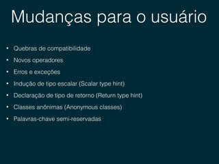 Mudanças para o usuário
• Quebras de compatibilidade
• Novos operadores
• Erros e exceções
• Indução de tipo escalar (Scalar type hint)
• Declaração de tipo de retorno (Return type hint)
• Classes anônimas (Anonymous classes)
• Palavras-chave semi-reservadas
 