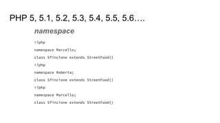 PHP 5, 5.1, 5.2, 5.3, 5.4, 5.5, 5.6….
namespace
<?php
namespace Marcello;
class Sfincione extends StreetFood{}
<?php
namespace Roberta;
class Sfincione extends StreetFood{}
<?php
namespace Marcello;
class Sfincione extends StreetFood{}
 