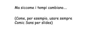 Ma siccome i tempi cambiano….
(Come, per esempio, usare sempre
Comic Sans per slides)
 