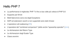 Hello PHP 7
● La performance è migliorata: PHP 7 è fino a due volte più veloce di PHP 5.6
● Supporto per 64-bit
● Molti fatal errors sono ora degli Exceptions
● SAPI ed estensioni vecchi e non supportati sono stati rimossi
● L'operatore null coalescing (??)
● L'operatore del "combined comparison" (detto anche "spaceship operator" (<=>)
● Le dichiarazioni dei Return Type
● Le dichiarazioni degli Scalar Type
● Classi anonimi
 